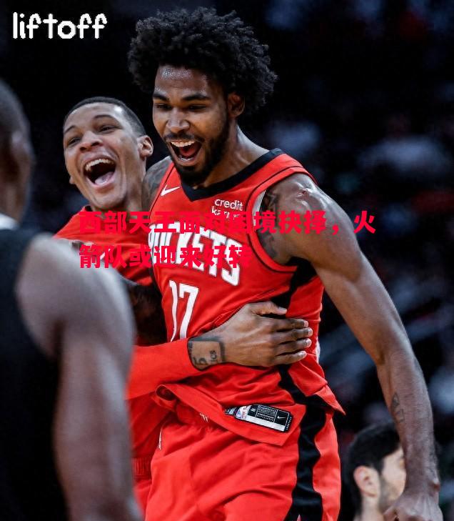 西部天王面对困境抉择,火箭队或迎来好转 西部天王面对困境抉择,火箭队或迎来好转