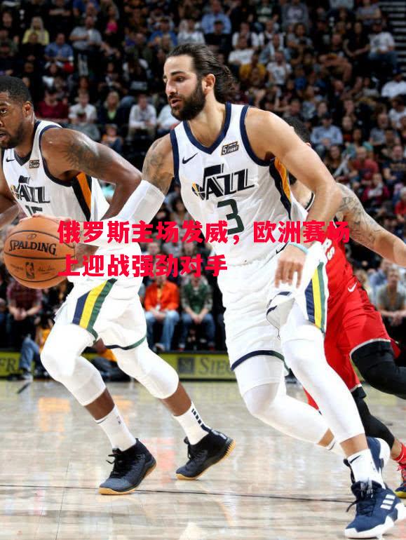 悟空体育官方网站-俄罗斯主场发威，欧洲赛场上迎战强劲对手