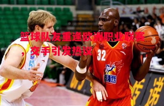 篮球队友重逢欧洲职业联赛，交手引发热议