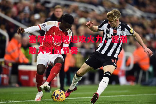 塞尔塔展现进攻火力,逐渐融入对战节奏 塞尔塔展现进攻火力,逐渐融入对战节奏