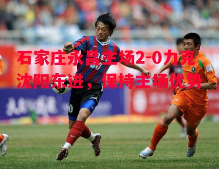 石家庄永昌主场2-0力克沈阳东进,保持主场优势 石家庄永昌主场2-0力克沈阳东进,保持主场优势