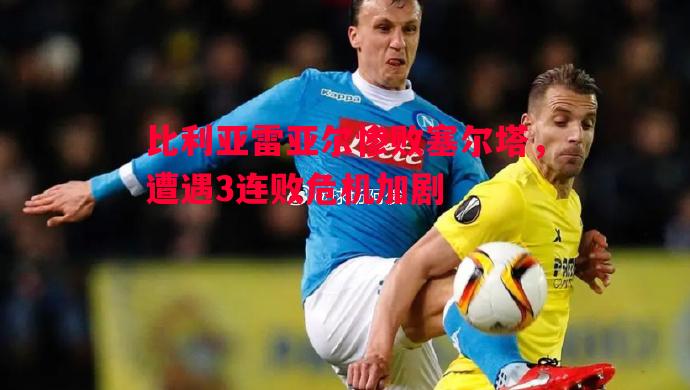 比利亚雷亚尔惨败塞尔塔,遭遇3连败危机加剧 比利亚雷亚尔惨败塞尔塔,遭遇3连败危机加剧