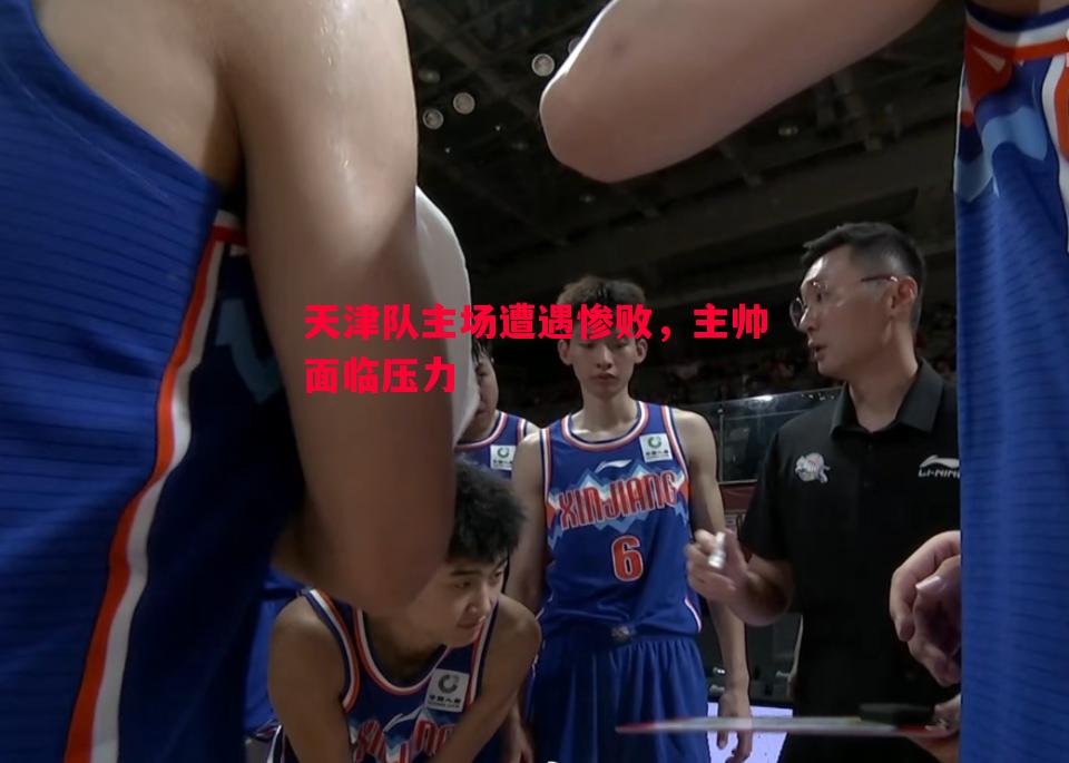 天津队主场遭遇惨败,主帅面临压力 天津队主场遭遇惨败,主帅面临压力