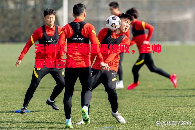 天津队主场遭遇惨败,主帅面临压力 天津队主场遭遇惨败,主帅面临压力