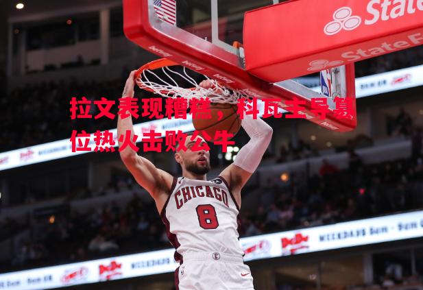 拉文表现糟糕,科瓦主导篡位热火击败公牛 拉文表现糟糕,科瓦主导篡位热火击败公牛