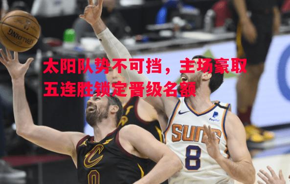 太阳队势不可挡,主场豪取五连胜锁定晋级名额 太阳队势不可挡,主场豪取五连胜锁定晋级名额